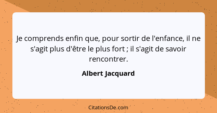 Je comprends enfin que, pour sortir de l'enfance, il ne s'agit plus d'être le plus fort ; il s'agit de savoir rencontrer.... - Albert Jacquard