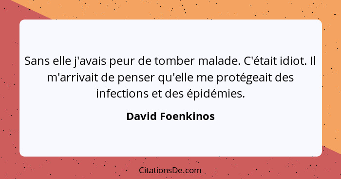 Sans elle j'avais peur de tomber malade. C'était idiot. Il m'arrivait de penser qu'elle me protégeait des infections et des épidémie... - David Foenkinos