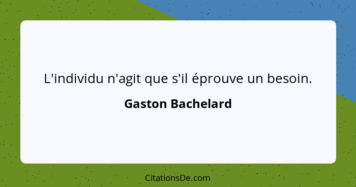 L'individu n'agit que s'il éprouve un besoin.... - Gaston Bachelard