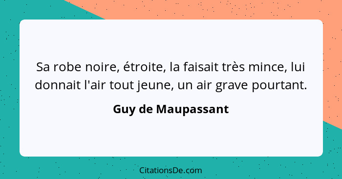 Sa robe noire, étroite, la faisait très mince, lui donnait l'air tout jeune, un air grave pourtant.... - Guy de Maupassant