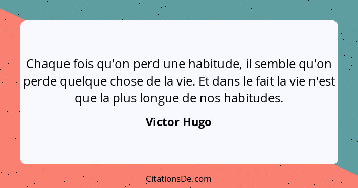 Chaque fois qu'on perd une habitude, il semble qu'on perde quelque chose de la vie. Et dans le fait la vie n'est que la plus longue de n... - Victor Hugo