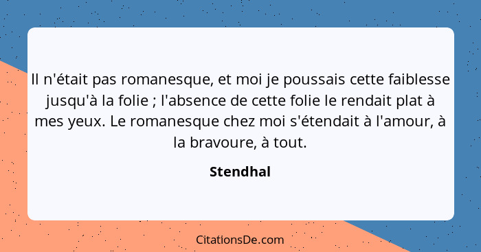 Il n'était pas romanesque, et moi je poussais cette faiblesse jusqu'à la folie ; l'absence de cette folie le rendait plat à mes yeux.... - Stendhal