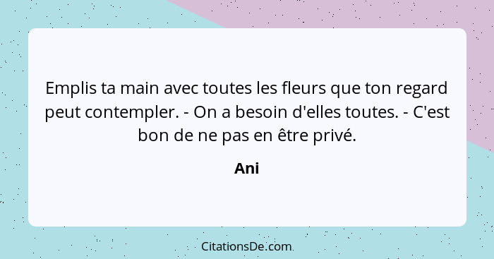 Emplis ta main avec toutes les fleurs que ton regard peut contempler. - On a besoin d'elles toutes. - C'est bon de ne pas en être privé.... - Ani