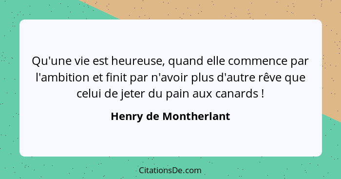 Qu'une vie est heureuse, quand elle commence par l'ambition et finit par n'avoir plus d'autre rêve que celui de jeter du pain a... - Henry de Montherlant