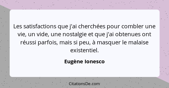 Les satisfactions que j'ai cherchées pour combler une vie, un vide, une nostalgie et que j'ai obtenues ont réussi parfois, mais si pe... - Eugène Ionesco