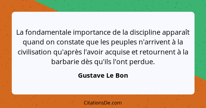 La fondamentale importance de la discipline apparaît quand on constate que les peuples n'arrivent à la civilisation qu'après l'avoir... - Gustave Le Bon