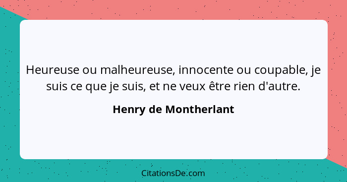 Heureuse ou malheureuse, innocente ou coupable, je suis ce que je suis, et ne veux être rien d'autre.... - Henry de Montherlant