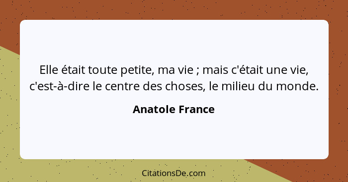 Elle était toute petite, ma vie ; mais c'était une vie, c'est-à-dire le centre des choses, le milieu du monde.... - Anatole France