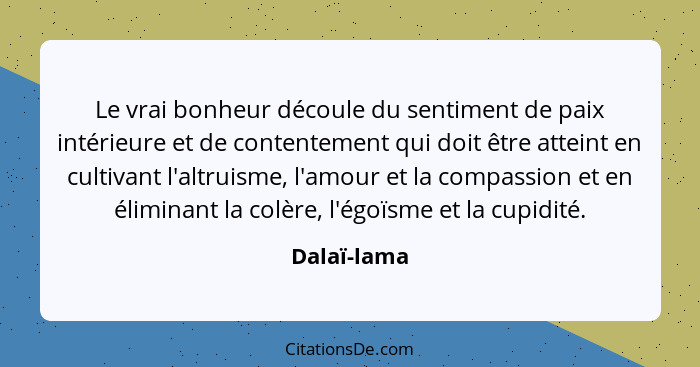 Le vrai bonheur découle du sentiment de paix intérieure et de contentement qui doit être atteint en cultivant l'altruisme, l'amour et la... - Dalaï-lama