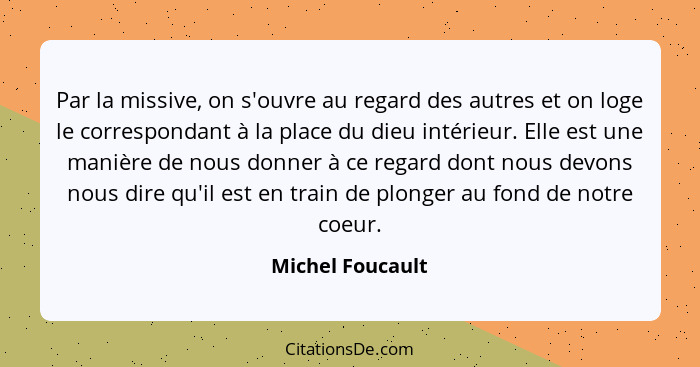 Par la missive, on s'ouvre au regard des autres et on loge le correspondant à la place du dieu intérieur. Elle est une manière de no... - Michel Foucault