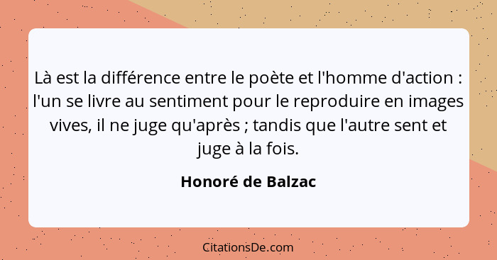 Là est la différence entre le poète et l'homme d'action : l'un se livre au sentiment pour le reproduire en images vives, il ne... - Honoré de Balzac