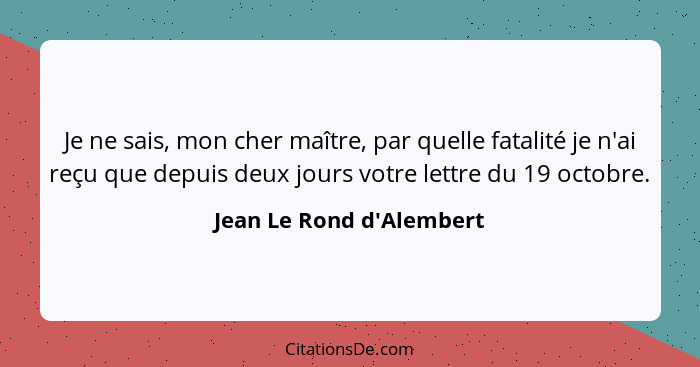 Je ne sais, mon cher maître, par quelle fatalité je n'ai reçu que depuis deux jours votre lettre du 19 octobre.... - Jean Le Rond d'Alembert