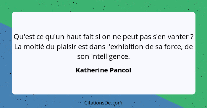 Qu'est ce qu'un haut fait si on ne peut pas s'en vanter ? La moitié du plaisir est dans l'exhibition de sa force, de son intel... - Katherine Pancol