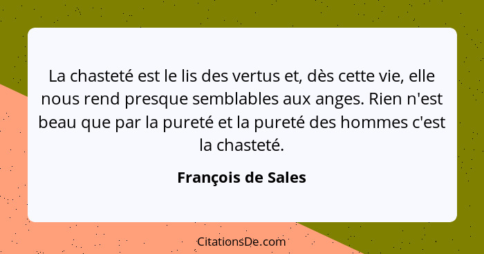 La chasteté est le lis des vertus et, dès cette vie, elle nous rend presque semblables aux anges. Rien n'est beau que par la puret... - François de Sales