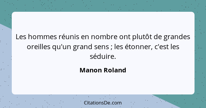 Les hommes réunis en nombre ont plutôt de grandes oreilles qu'un grand sens ; les étonner, c'est les séduire.... - Manon Roland