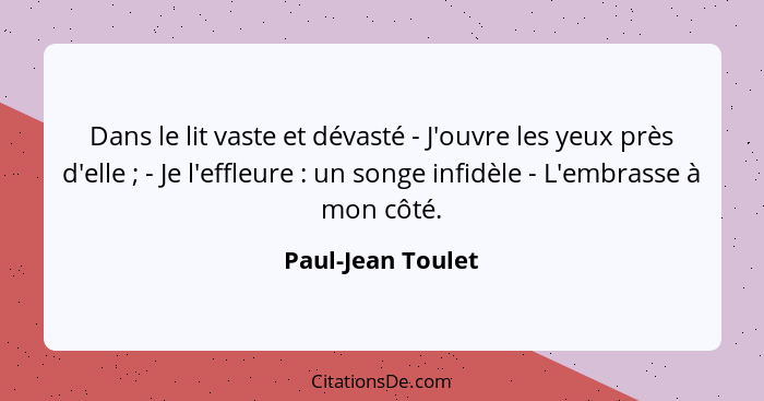 Dans le lit vaste et dévasté - J'ouvre les yeux près d'elle ; - Je l'effleure : un songe infidèle - L'embrasse à mon côté... - Paul-Jean Toulet