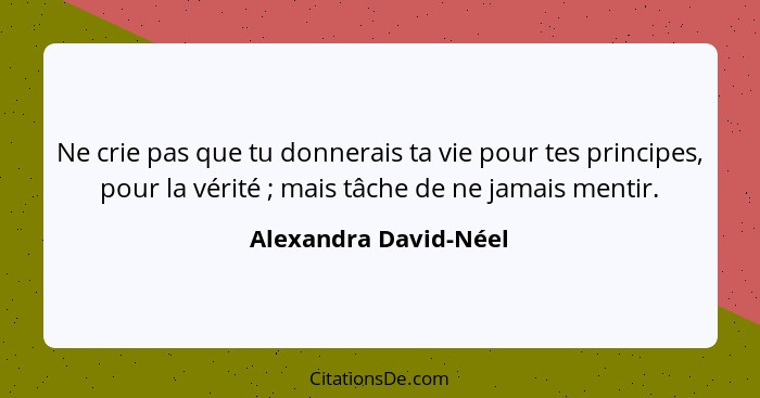 Ne crie pas que tu donnerais ta vie pour tes principes, pour la vérité ; mais tâche de ne jamais mentir.... - Alexandra David-Néel