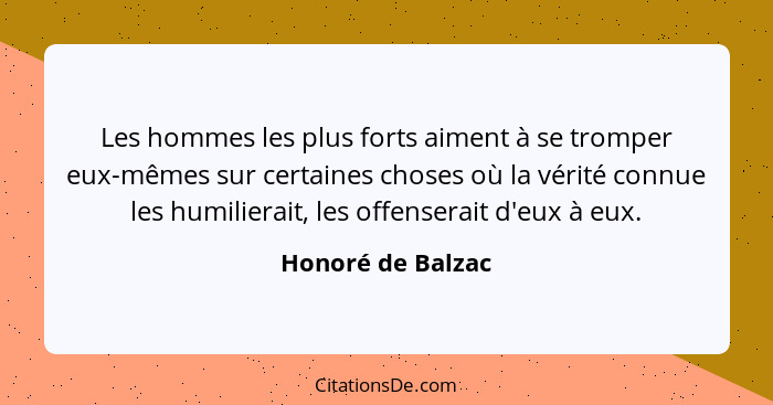 Les hommes les plus forts aiment à se tromper eux-mêmes sur certaines choses où la vérité connue les humilierait, les offenserait d... - Honoré de Balzac