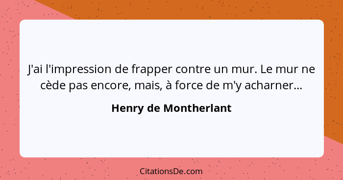 J'ai l'impression de frapper contre un mur. Le mur ne cède pas encore, mais, à force de m'y acharner...... - Henry de Montherlant