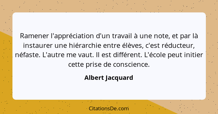 Ramener l'appréciation d'un travail à une note, et par là instaurer une hiérarchie entre élèves, c'est réducteur, néfaste. L'autre m... - Albert Jacquard