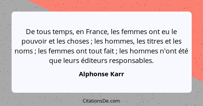 De tous temps, en France, les femmes ont eu le pouvoir et les choses ; les hommes, les titres et les noms ; les femmes ont t... - Alphonse Karr