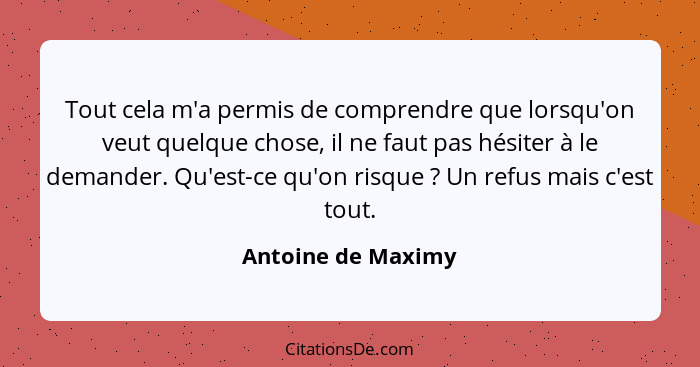 Tout cela m'a permis de comprendre que lorsqu'on veut quelque chose, il ne faut pas hésiter à le demander. Qu'est-ce qu'on risque&... - Antoine de Maximy