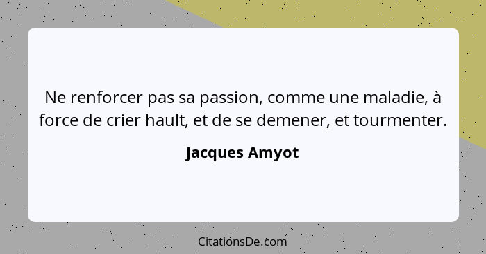 Ne renforcer pas sa passion, comme une maladie, à force de crier hault, et de se demener, et tourmenter.... - Jacques Amyot