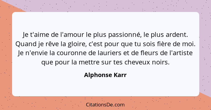 Je t'aime de l'amour le plus passionné, le plus ardent. Quand je rêve la gloire, c'est pour que tu sois fière de moi. Je n'envie la co... - Alphonse Karr