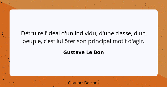 Détruire l'idéal d'un individu, d'une classe, d'un peuple, c'est lui ôter son principal motif d'agir.... - Gustave Le Bon