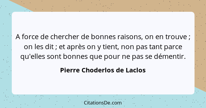 A force de chercher de bonnes raisons, on en trouve ; on les dit ; et après on y tient, non pas tant parce qu'e... - Pierre Choderlos de Laclos