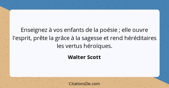 Enseignez à vos enfants de la poésie ; elle ouvre l'esprit, prête la grâce à la sagesse et rend héréditaires les vertus héroïques.... - Walter Scott