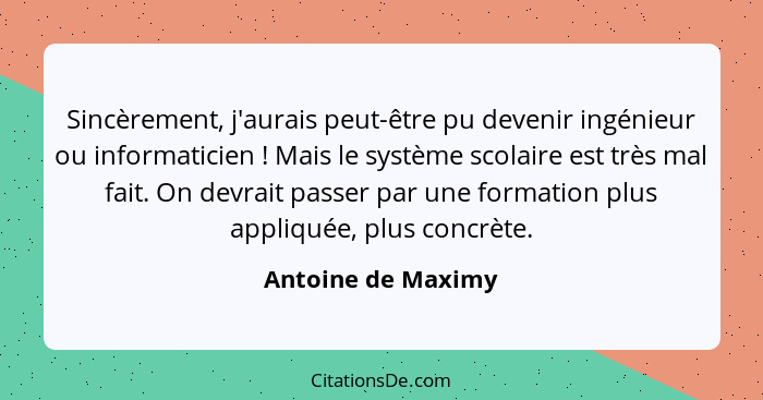 Sincèrement, j'aurais peut-être pu devenir ingénieur ou informaticien ! Mais le système scolaire est très mal fait. On devrai... - Antoine de Maximy