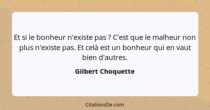 Et si le bonheur n'existe pas ? C'est que le malheur non plus n'existe pas. Et celà est un bonheur qui en vaut bien d'autres.... - Gilbert Choquette