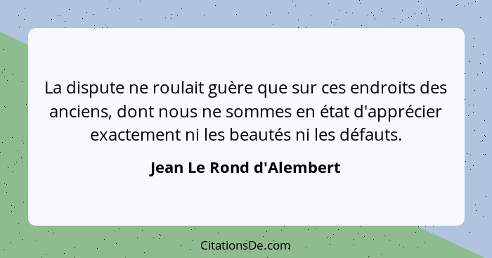 La dispute ne roulait guère que sur ces endroits des anciens, dont nous ne sommes en état d'apprécier exactement ni les... - Jean Le Rond d'Alembert