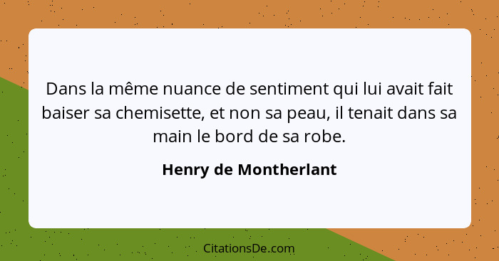 Dans la même nuance de sentiment qui lui avait fait baiser sa chemisette, et non sa peau, il tenait dans sa main le bord de sa... - Henry de Montherlant