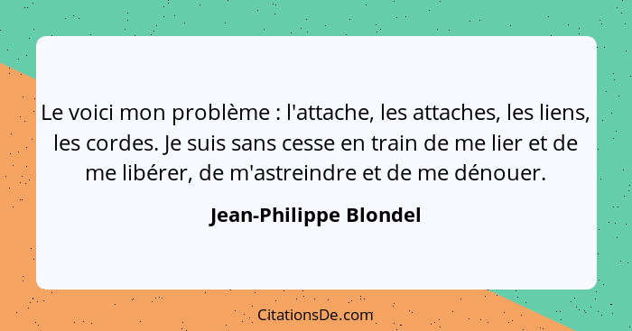 Le voici mon problème : l'attache, les attaches, les liens, les cordes. Je suis sans cesse en train de me lier et de me l... - Jean-Philippe Blondel