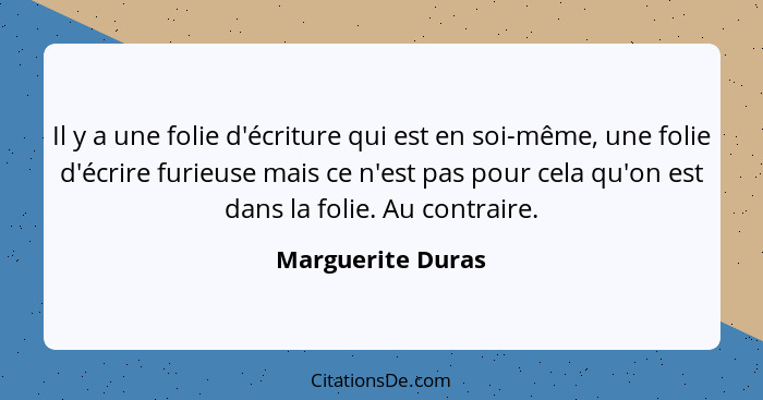 Il y a une folie d'écriture qui est en soi-même, une folie d'écrire furieuse mais ce n'est pas pour cela qu'on est dans la folie. A... - Marguerite Duras