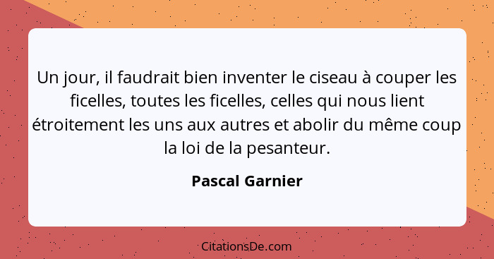 Un jour, il faudrait bien inventer le ciseau à couper les ficelles, toutes les ficelles, celles qui nous lient étroitement les uns au... - Pascal Garnier