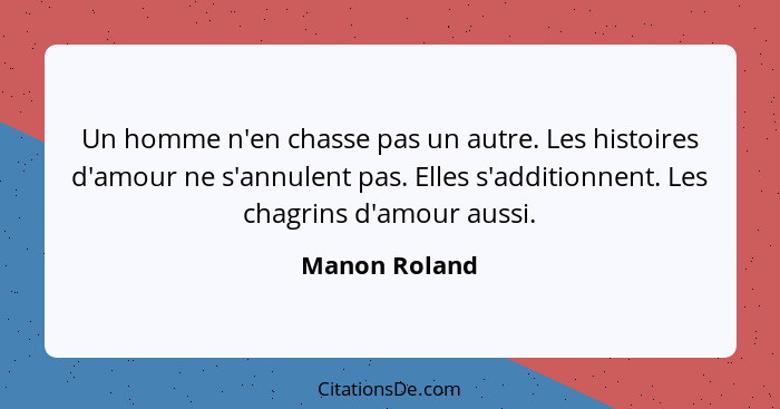 Un homme n'en chasse pas un autre. Les histoires d'amour ne s'annulent pas. Elles s'additionnent. Les chagrins d'amour aussi.... - Manon Roland