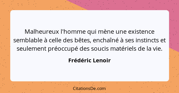 Malheureux l'homme qui mène une existence semblable à celle des bêtes, enchaîné à ses instincts et seulement préoccupé des soucis ma... - Frédéric Lenoir