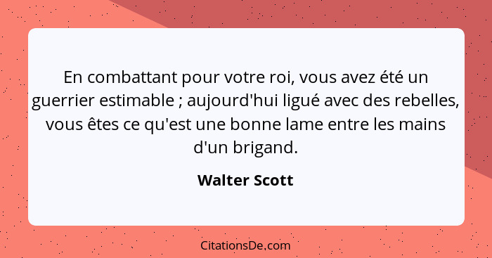 En combattant pour votre roi, vous avez été un guerrier estimable ; aujourd'hui ligué avec des rebelles, vous êtes ce qu'est une b... - Walter Scott