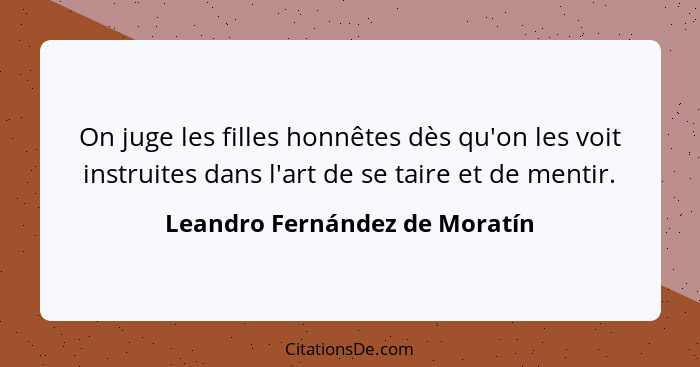 On juge les filles honnêtes dès qu'on les voit instruites dans l'art de se taire et de mentir.... - Leandro Fernández de Moratín