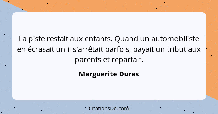 La piste restait aux enfants. Quand un automobiliste en écrasait un il s'arrêtait parfois, payait un tribut aux parents et repartai... - Marguerite Duras