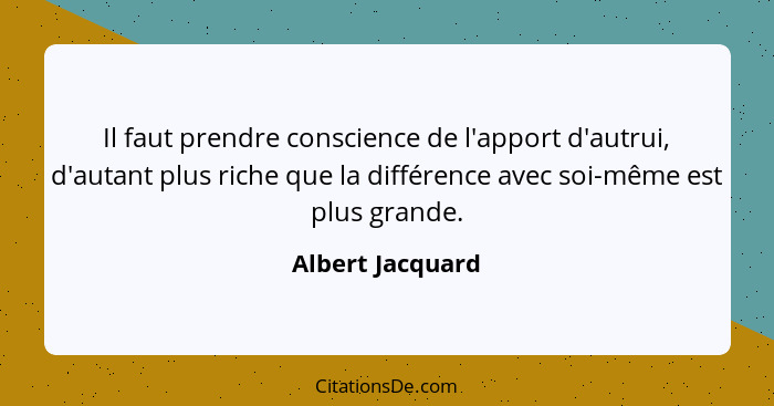 Il faut prendre conscience de l'apport d'autrui, d'autant plus riche que la différence avec soi-même est plus grande.... - Albert Jacquard