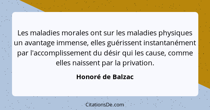 Les maladies morales ont sur les maladies physiques un avantage immense, elles guérissent instantanément par l'accomplissement du d... - Honoré de Balzac