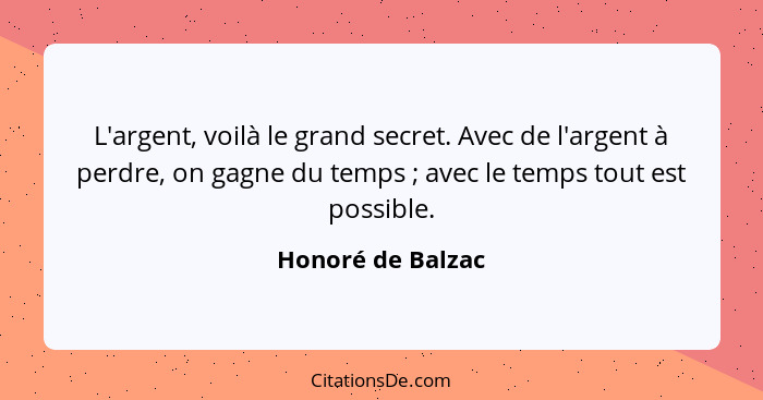 L'argent, voilà le grand secret. Avec de l'argent à perdre, on gagne du temps ; avec le temps tout est possible.... - Honoré de Balzac