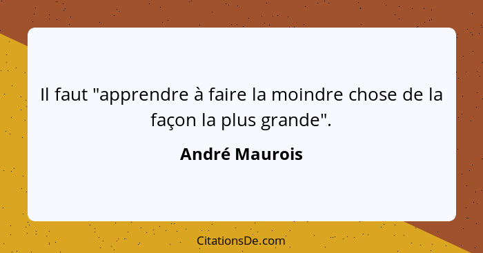 Il faut "apprendre à faire la moindre chose de la façon la plus grande".... - André Maurois