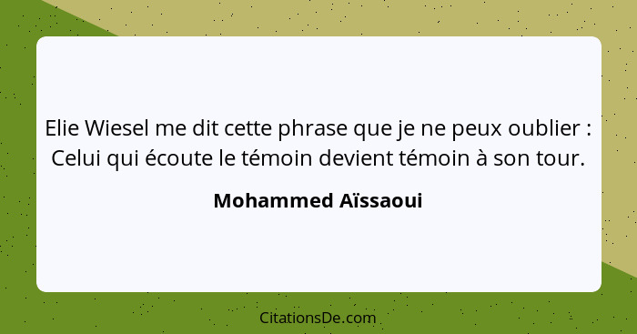 Elie Wiesel me dit cette phrase que je ne peux oublier : Celui qui écoute le témoin devient témoin à son tour.... - Mohammed Aïssaoui