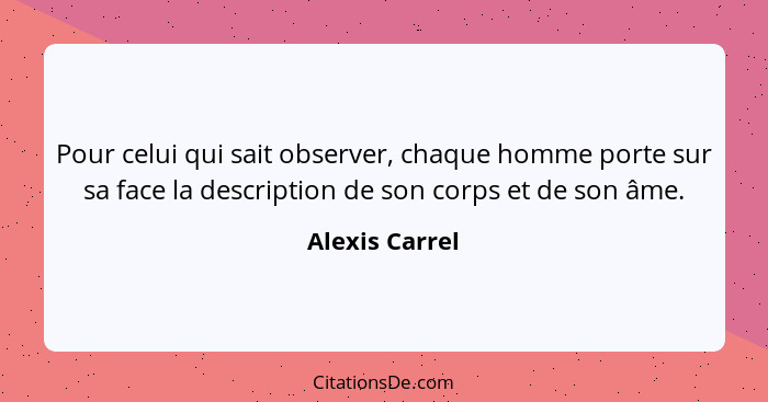 Pour celui qui sait observer, chaque homme porte sur sa face la description de son corps et de son âme.... - Alexis Carrel