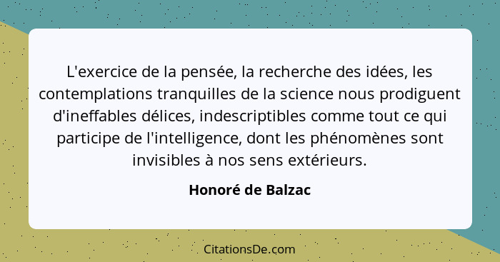 L'exercice de la pensée, la recherche des idées, les contemplations tranquilles de la science nous prodiguent d'ineffables délices,... - Honoré de Balzac